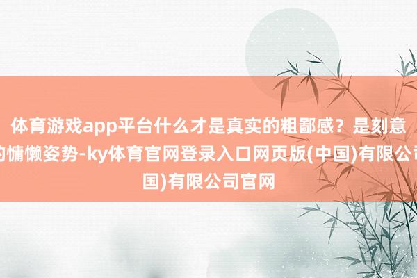 体育游戏app平台什么才是真实的粗鄙感?是刻意摆拍的慵懒姿势-ky体育官网登录入口网页版(中国)有限公司官网