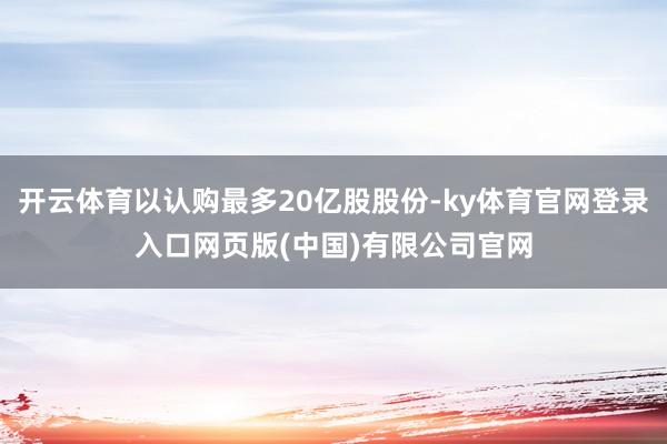 开云体育以认购最多20亿股股份-ky体育官网登录入口网页版(