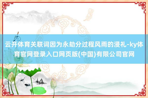云开体育关联词因为永劫分过程风雨的浸礼-ky体育官网登录入口网页版(中国)有限公司官网