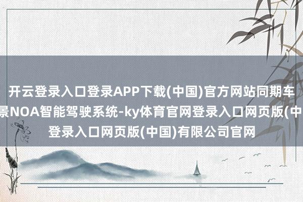 开云登录入口登录APP下载(中国)官方网站同期车辆还配备了全场景NOA智能驾驶系统-ky体育官网登录入口网页版(中国)有限公司官网