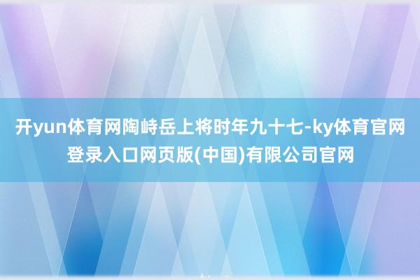 开yun体育网陶峙岳上将时年九十七-ky体育官网登录入口网页