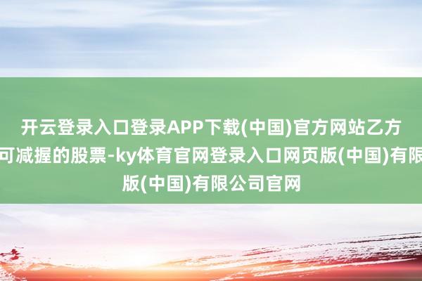 开云登录入口登录APP下载(中国)官方网站乙方每年最多可减握的股票-ky体育官网登录入口网页版(中国)有限公司官网
