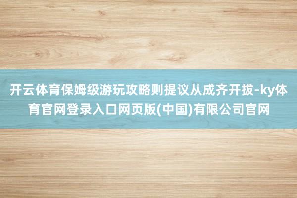 开云体育保姆级游玩攻略则提议从成齐开拔-ky体育官网登录入口网页版(中国)有限公司官网