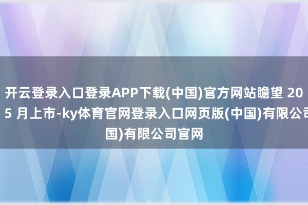 开云登录入口登录APP下载(中国)官方网站瞻望 2025 年 5 月上市-ky体育官网登录入口网页版(中国)有限公司官网