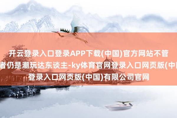 开云登录入口登录APP下载(中国)官方网站不管是传统文化爱好