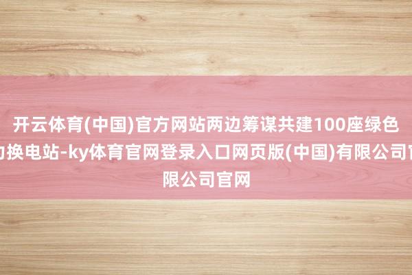 开云体育(中国)官方网站两边筹谋共建100座绿色动力换电站-