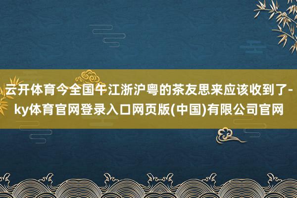 云开体育今全国午江浙沪粤的茶友思来应该收到了-ky体育官网登录入口网页版(中国)有限公司官网
