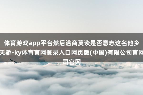体育游戏app平台然后洽商莫谈是否意志这名他乡天骄-ky体育官网登录入口网页版(中国)有限公司官网