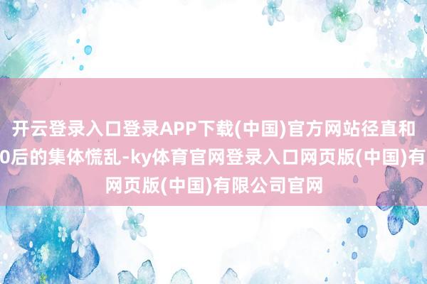 开云登录入口登录APP下载(中国)官方网站径直和谐了80后90后的集体慌乱-ky体育官网登录入口网页版(中国)有限公司官网