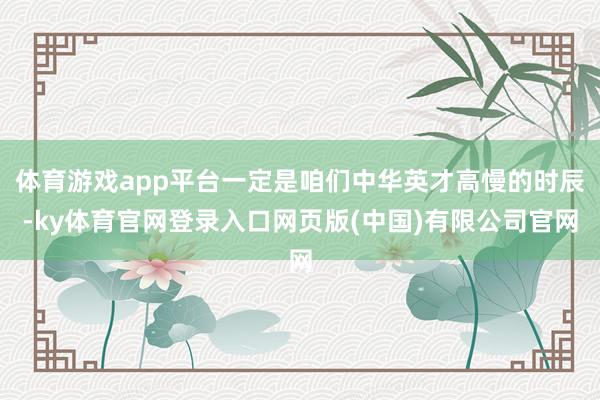体育游戏app平台一定是咱们中华英才高慢的时辰-ky体育官网登录入口网页版(中国)有限公司官网