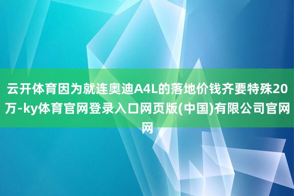 云开体育因为就连奥迪A4L的落地价钱齐要特殊20万-ky体育官网登录入口网页版(中国)有限公司官网