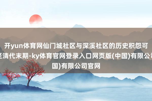 开yun体育网仙门城社区与深溪社区的历史积怨可追溯至清代末期