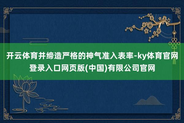 开云体育并缔造严格的神气准入表率-ky体育官网登录入口网页版