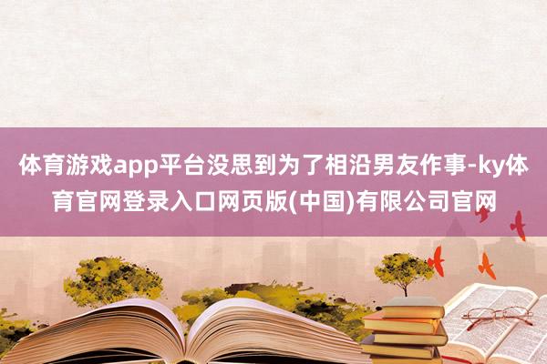 体育游戏app平台没思到为了相沿男友作事-ky体育官网登录入