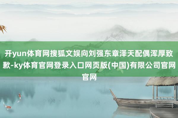 开yun体育网搜狐文娱向刘强东章泽天配偶浑厚致歉-ky体育官