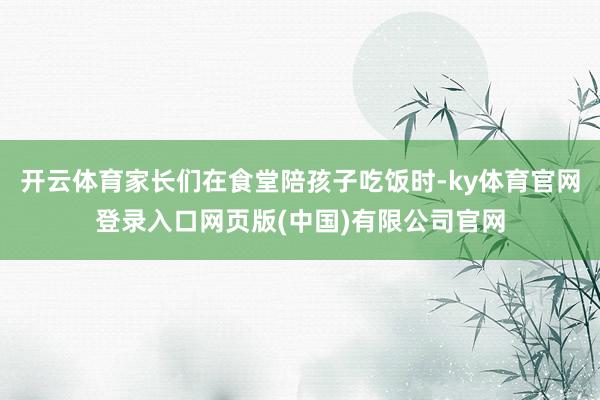 开云体育家长们在食堂陪孩子吃饭时-ky体育官网登录入口网页版