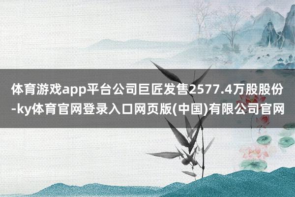体育游戏app平台公司巨匠发售2577.4万股股份-ky体育