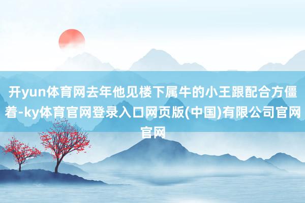 开yun体育网去年他见楼下属牛的小王跟配合方僵着-ky体育官