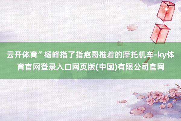 云开体育”杨峰指了指疤哥推着的摩托机车-ky体育官网登录入口