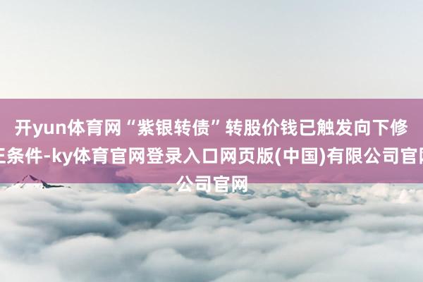 开yun体育网“紫银转债”转股价钱已触发向下修正条件-ky体