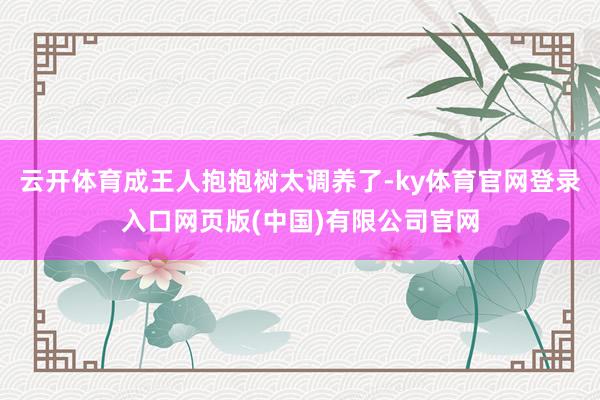 云开体育成王人抱抱树太调养了-ky体育官网登录入口网页版(中