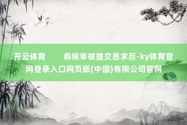 开云体育 恭候审核提交恳求后-ky体育官网登录入口网页版(中国)有限公司官网