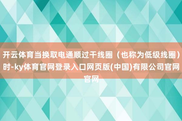 开云体育当换取电通顺过干线圈（也称为低级线圈）时-ky体育官网登录入口网页版(中国)有限公司官网
