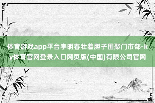 体育游戏app平台李明春壮着胆子围聚门市部-ky体育官网登录