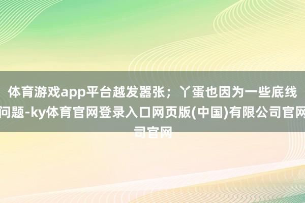 体育游戏app平台越发嚣张；丫蛋也因为一些底线问题-ky体育官网登录入口网页版(中国)有限公司官网