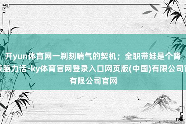 开yun体育网一刹刻喘气的契机；全职带娃是个膂力兼脑力活-ky体育官网登录入口网页版(中国)有限公司官网