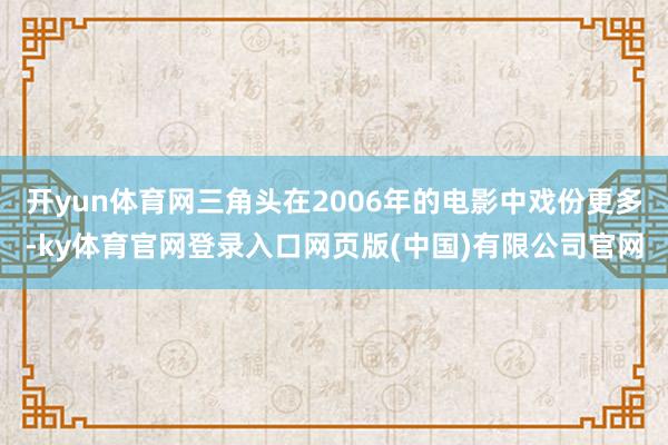 开yun体育网三角头在2006年的电影中戏份更多-ky体育官网登录入口网页版(中国)有限公司官网