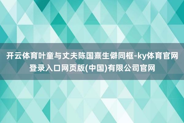 开云体育叶童与丈夫陈国熹生僻同框-ky体育官网登录入口网页版