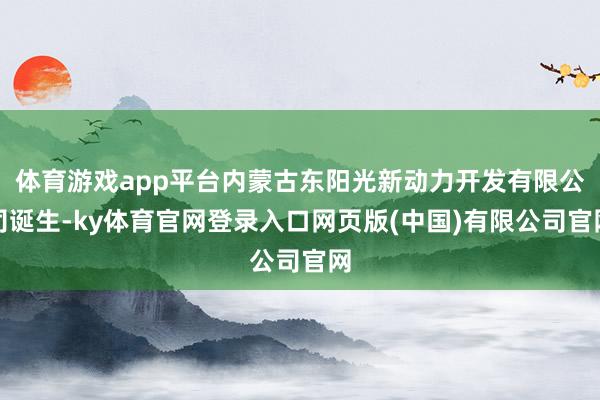 体育游戏app平台内蒙古东阳光新动力开发有限公司诞生-ky体育官网登录入口网页版(中国)有限公司官网
