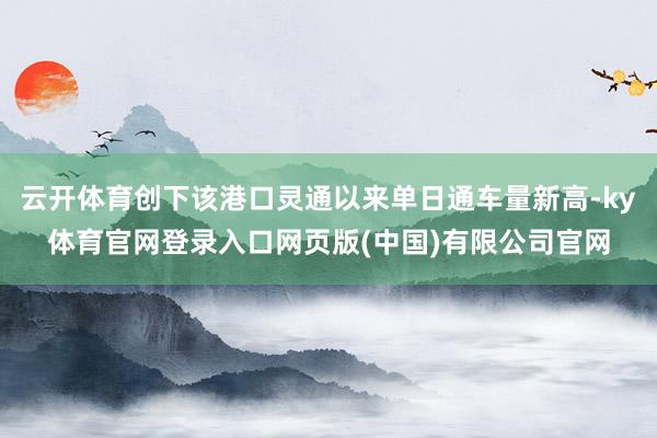 云开体育创下该港口灵通以来单日通车量新高-ky体育官网登录入