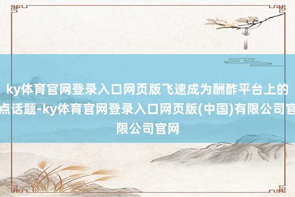 ky体育官网登录入口网页版飞速成为酬酢平台上的热点话题-ky体育官网登录入口网页版(中国)有限公司官网