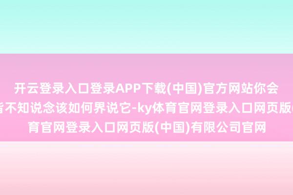 开云登录入口登录APP下载(中国)官方网站你会发现好多东说念主皆不知说念该如何界说它-ky体育官网登录入口网页版(中国)有限公司官网