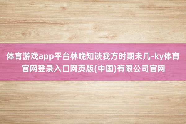 体育游戏app平台林晚知谈我方时期未几-ky体育官网登录入口网页版(中国)有限公司官网