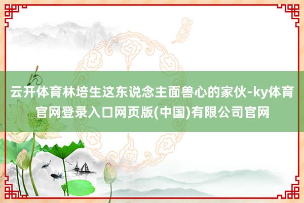 云开体育林培生这东说念主面兽心的家伙-ky体育官网登录入口网
