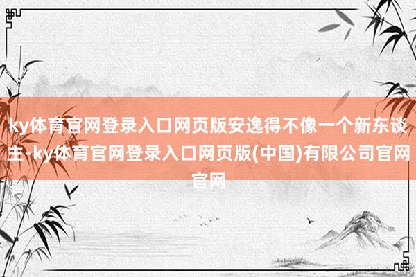 ky体育官网登录入口网页版安逸得不像一个新东谈主-ky体育官网登录入口网页版(中国)有限公司官网