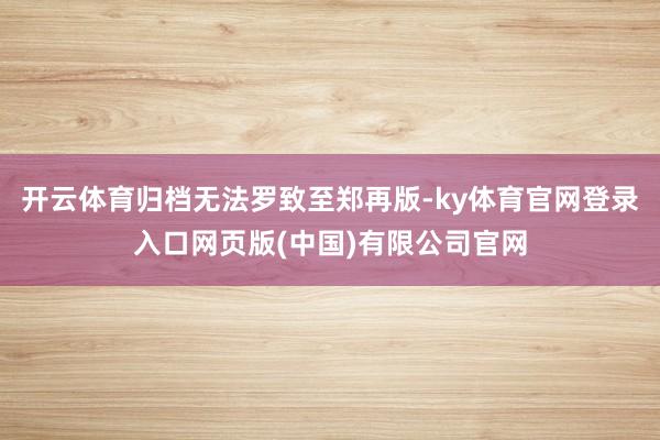 开云体育归档无法罗致至郑再版-ky体育官网登录入口网页版(中国)有限公司官网