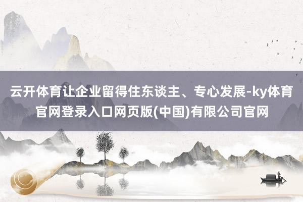 云开体育让企业留得住东谈主、专心发展-ky体育官网登录入口网