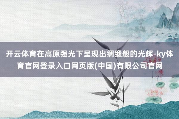 开云体育在高原强光下呈现出绸缎般的光辉-ky体育官网登录入口网页版(中国)有限公司官网