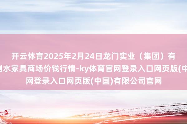 开云体育2025年2月24日龙门实业(集团)有限公司西三街农副水家具商场价钱行情-ky体育官网登录入口网页版(中国)有限公司官网