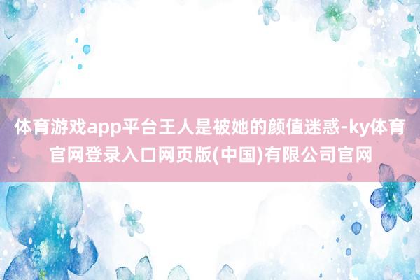 体育游戏app平台王人是被她的颜值迷惑-ky体育官网登录入口